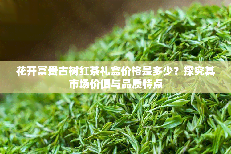 花开富贵古树红茶礼盒价格是多少？探究其市场价值与品质特点