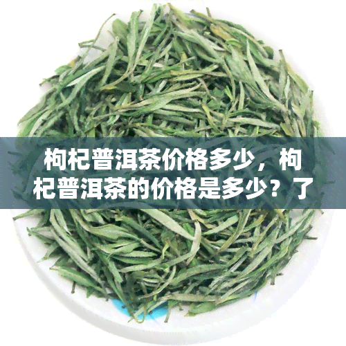 枸杞普洱茶价格多少，枸杞普洱茶的价格是多少？了解市场价格趋势与选购建议