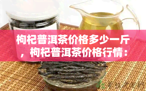 枸杞普洱茶价格多少一斤，枸杞普洱茶价格行情：每斤多少钱？