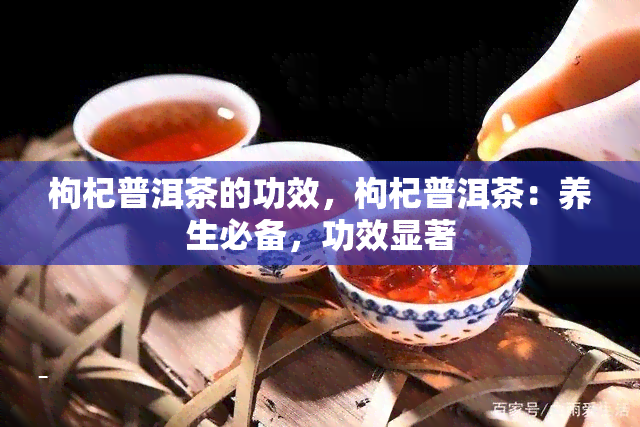 枸杞普洱茶的功效，枸杞普洱茶：养生必备，功效显著