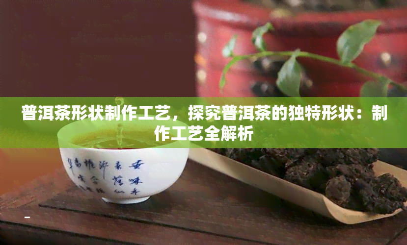 普洱茶形状制作工艺，探究普洱茶的独特形状：制作工艺全解析