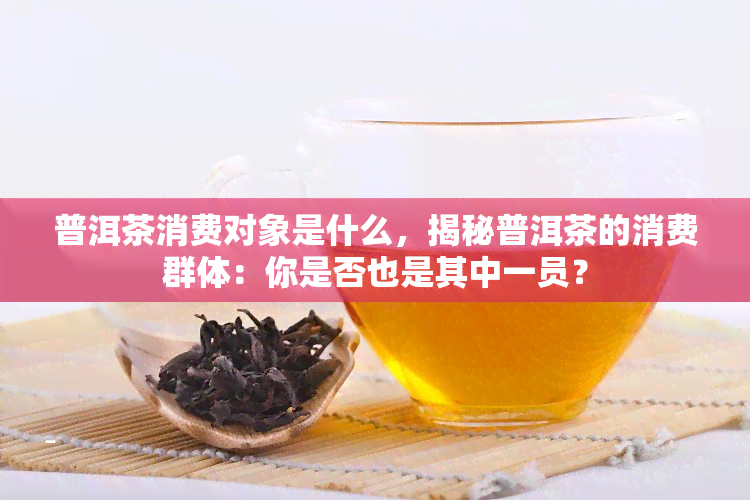 普洱茶消费对象是什么，揭秘普洱茶的消费群体：你是否也是其中一员？