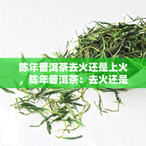 陈年普洱茶去火还是上火，陈年普洱茶：去火还是上火？解析其功效与适宜人群