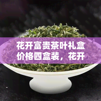 花开富贵茶叶礼盒价格四盒装，花开富贵茶叶礼盒，四盒装，送礼自用两相宜！