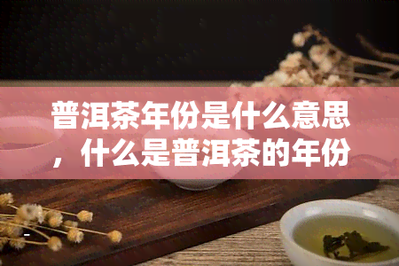 普洱茶年份是什么意思，什么是普洱茶的年份？——探索普洱茶陈化背后的意义