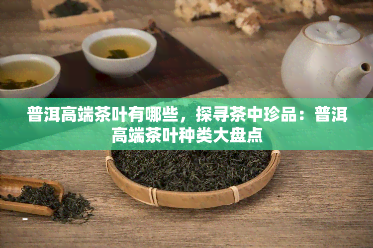 普洱高端茶叶有哪些，探寻茶中珍品：普洱高端茶叶种类大盘点