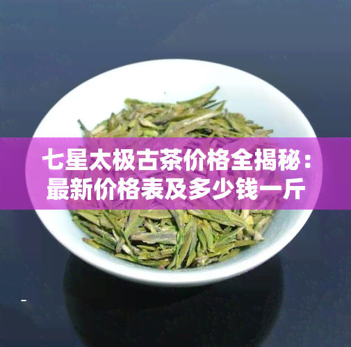 七星太极古茶价格全揭秘：最新价格表及多少钱一斤