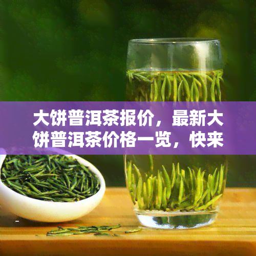 大饼普洱茶报价，最新大饼普洱茶价格一览，快来选购！