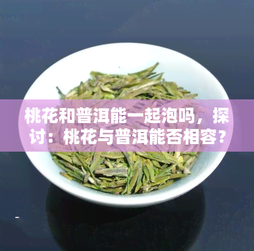 桃花和普洱能一起泡吗，探讨：桃花与普洱能否相容？