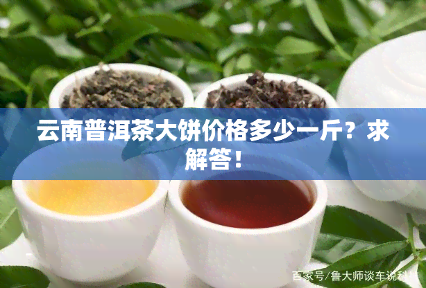 云南普洱茶大饼价格多少一斤？求解答！