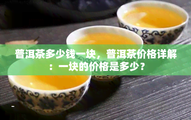 普洱茶多少钱一块，普洱茶价格详解：一块的价格是多少？