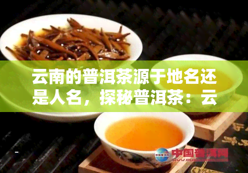 云南的普洱茶源于地名还是人名，探秘普洱茶：云南普洱茶是源自地名还是人名？