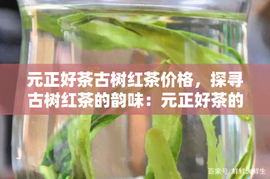 元正好茶古树红茶价格，探寻古树红茶的韵味：元正好茶的价格解析