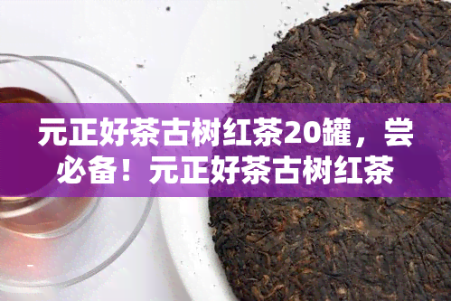 元正好茶古树红茶20罐，尝必备！元正好茶古树红茶20罐，品味醇厚茶香