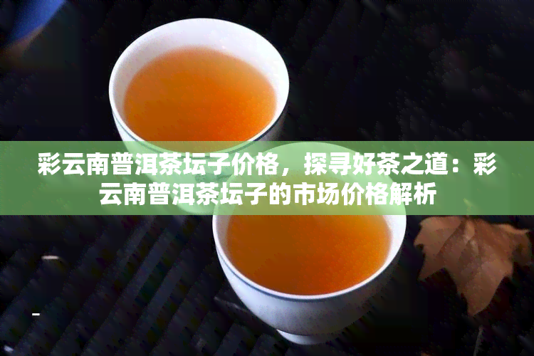 彩云南普洱茶坛子价格，探寻好茶之道：彩云南普洱茶坛子的市场价格解析