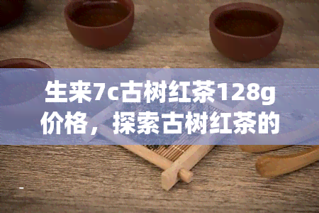 生来7c古树红茶128g价格，探索古树红茶的奥秘：生来7c128克茶叶的价格解析