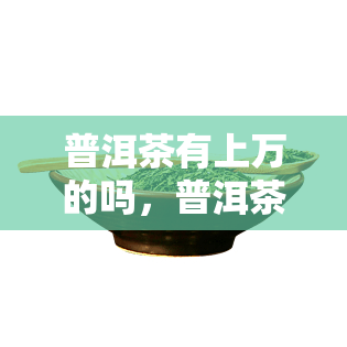 普洱茶有上万的吗，普洱茶的价格：市场上是否真的存在价值上万元的茶叶？