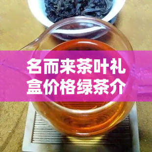 名而来茶叶礼盒价格绿茶介绍与购买指南