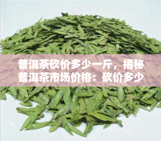 普洱茶砍价多少一斤，揭秘普洱茶市场价格：砍价多少一斤才划算？