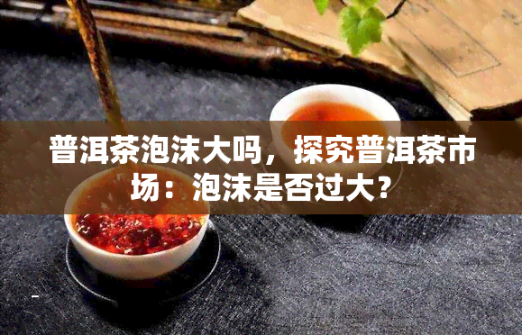 普洱茶泡沫大吗，探究普洱茶市场：泡沫是否过大？