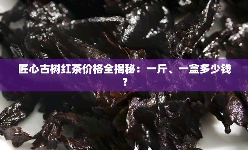 匠心古树红茶价格全揭秘：一斤、一盒多少钱？