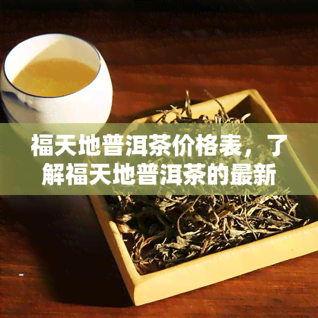 福天地普洱茶价格表，了解福天地普洱茶的最新价格表！