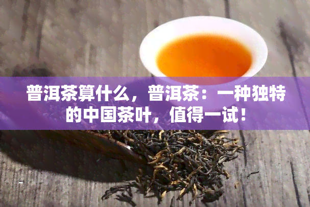 普洱茶算什么，普洱茶：一种独特的中国茶叶，值得一试！