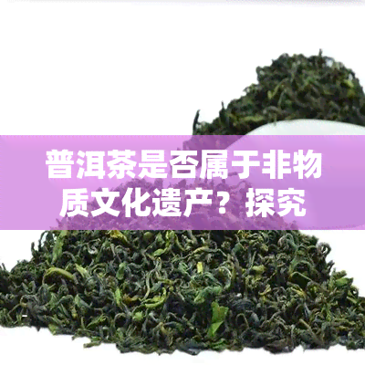 普洱茶是否属于非物质文化遗产？探究其文化价值与保护措