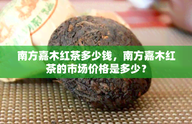 南方嘉木红茶多少钱，南方嘉木红茶的市场价格是多少？