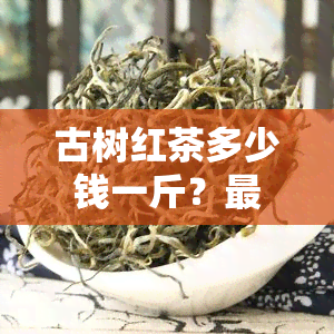 古树红茶多少钱一斤？最新价格及购买指南