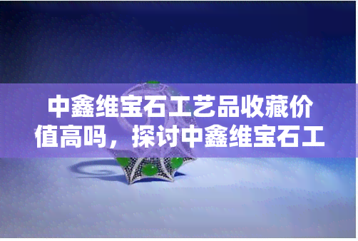 中鑫维宝石工艺品收藏价值高吗，探讨中鑫维宝石工艺品的收藏价值