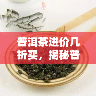 普洱茶进价几折买，揭秘普洱茶进货折扣：如何以更优价格购买？