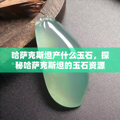 哈萨克斯坦产什么玉石，探秘哈萨克斯坦的玉石资源：哪些玉石品种最为珍贵？