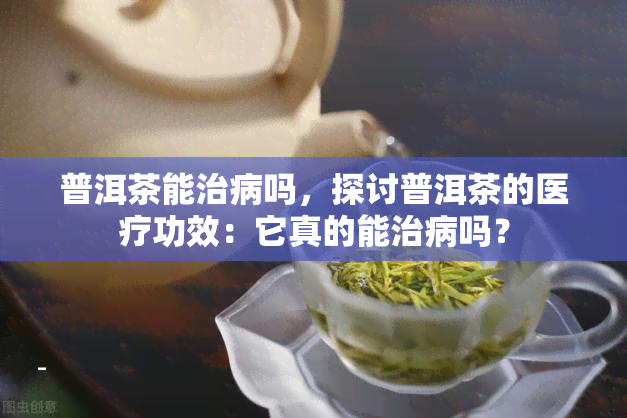 普洱茶能治病吗，探讨普洱茶的医疗功效：它真的能治病吗？