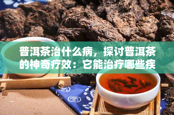 普洱茶治什么病，探讨普洱茶的神奇疗效：它能治疗哪些疾病？