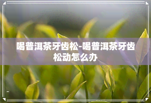 喝普洱茶牙齿松-喝普洱茶牙齿松动怎么办