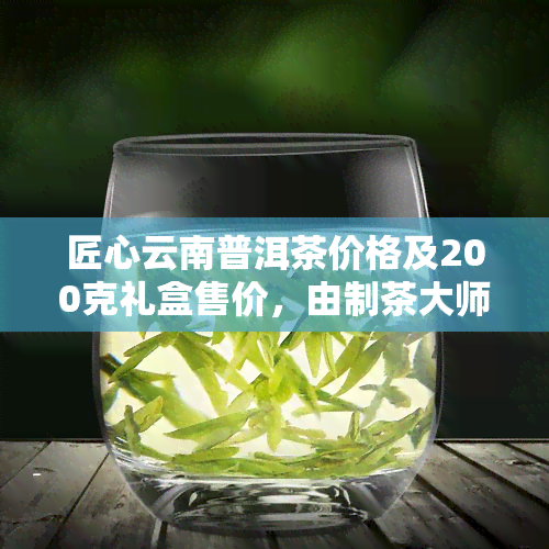 匠心云南普洱茶价格及200克礼盒售价，由制茶大师精心制作