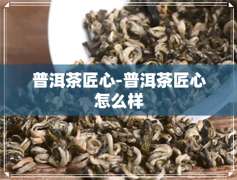 普洱茶匠心-普洱茶匠心怎么样