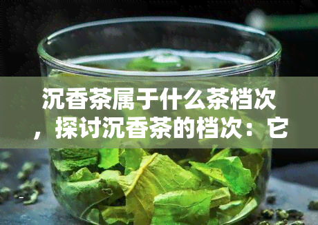 沉香茶属于什么茶档次，探讨沉香茶的档次：它属于哪一类茶叶？