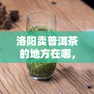 洛阳卖普洱茶的地方在哪，寻找洛阳的普洱茶销售点：在哪里可以购买到优质的普洱茶？