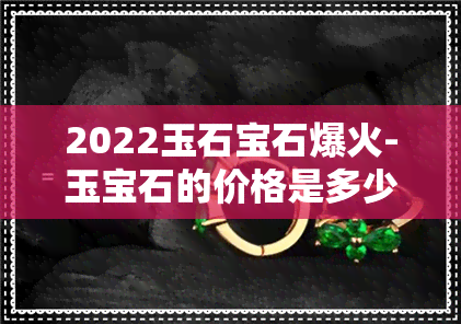 2022玉石宝石爆火-玉宝石的价格是多少