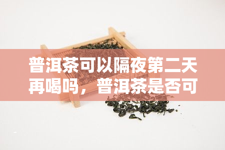 普洱茶可以隔夜第二天再喝吗，普洱茶是否可以隔夜喝？第二天还能饮用吗？