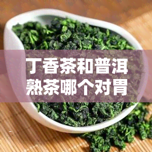 丁香茶和普洱熟茶哪个对胃好，丁香茶与普洱熟茶：哪个更护胃？