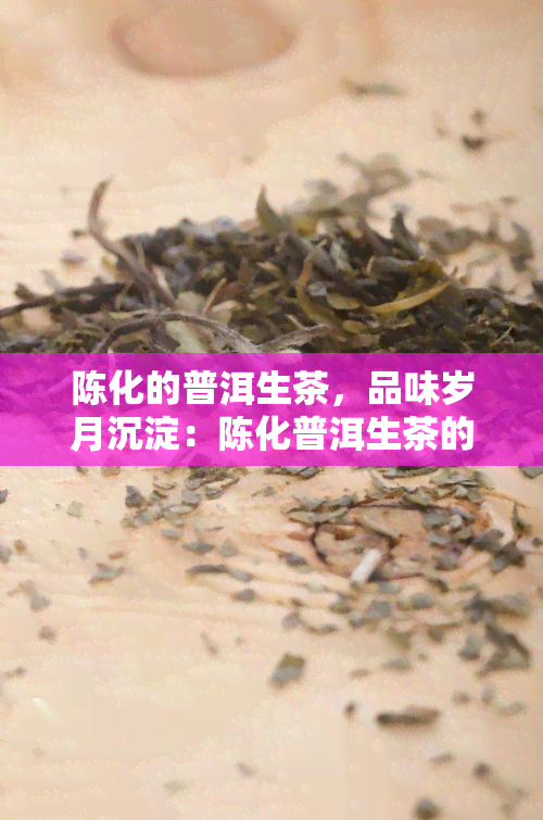 陈化的普洱生茶，品味岁月沉淀：陈化普洱生茶的魅力探索