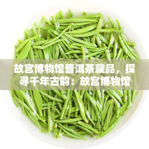 故宫博物馆普洱茶藏品，探寻千年古韵：故宫博物馆的普洱茶藏品