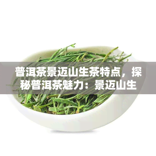 普洱茶景迈山生茶特点，探秘普洱茶魅力：景迈山生茶的独特特点解析