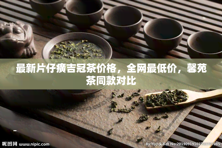 最新片仔癀吉冠茶价格，全网更低价，馨苑茶同款对比