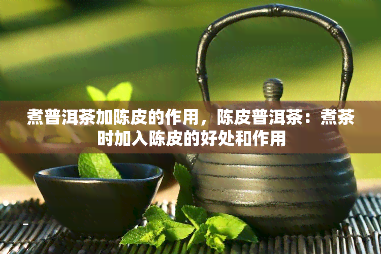 煮普洱茶加陈皮的作用，陈皮普洱茶：煮茶时加入陈皮的好处和作用