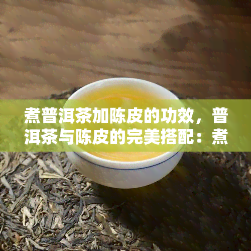 煮普洱茶加陈皮的功效，普洱茶与陈皮的完美搭配：煮出健功效