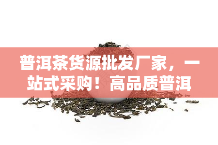 普洱茶货源批发厂家，一站式采购！高品质普洱茶源头厂家直销，货源充足